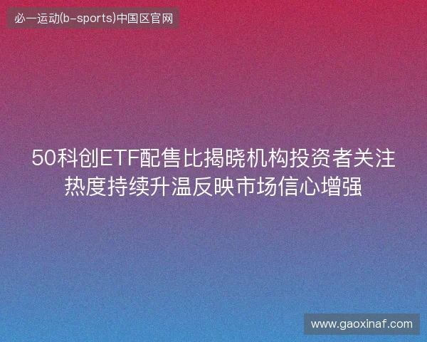 50科创ETF配售比揭晓机构投资者关注热度持续升温反映市场信心增强