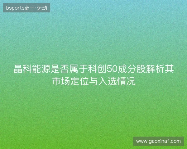晶科能源是否属于科创50成分股解析其市场定位与入选情况 晶科能源是否属于科创50成分股解析其市场定位与入选情况