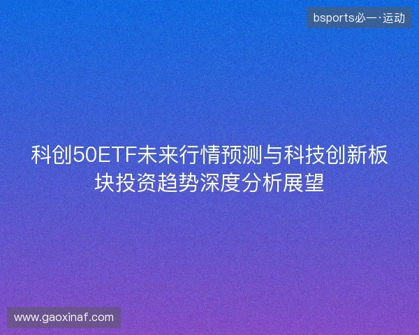 科创50ETF未来行情预测与科技创新板块投资趋势深度分析展望